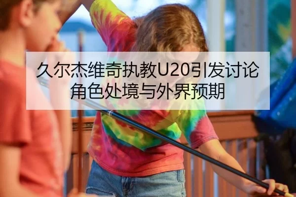 久尔杰维奇执教U20引发讨论 角色处境与外界预期
